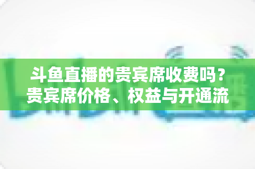 斗鱼直播的贵宾席收费吗?贵宾席价格、权益与开通流程一次讲清 斗鱼直播的贵宾席收费吗?贵宾席价格、权益与开通流程一次讲清