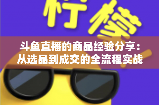 斗鱼直播的商品经验分享:从选品到成交的全流程实战指南 斗鱼直播的商品经验分享:从选品到成交的全流程实战指南