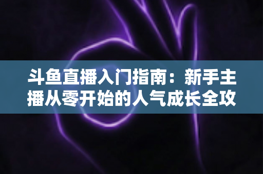 斗鱼直播入门指南：新手主播从零开始的人气成长全攻略