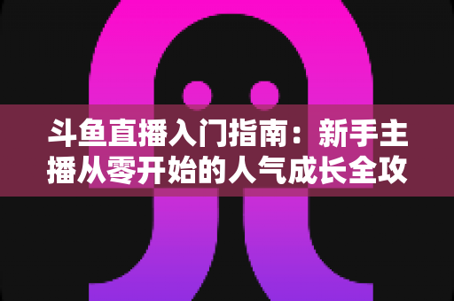 斗鱼直播入门指南：新手主播从零开始的人气成长全攻略
