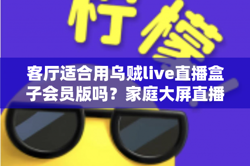 客厅适合用乌贼live直播盒子会员版吗？家庭大屏直播观影体验全面解析与选购指南