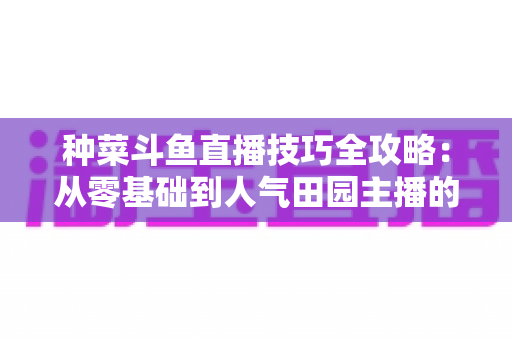 种菜斗鱼直播技巧全攻略:从零基础到人气田园主播的实战指南 种菜斗鱼直播技巧全攻略:从零基础到人气田园主播的实战指南