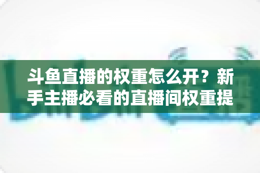 斗鱼直播的权重怎么开？新手主播必看的直播间权重提升全攻略