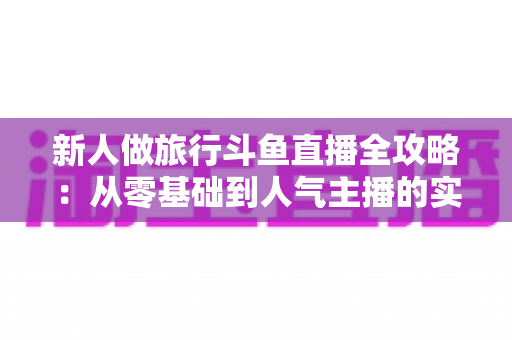 新人做旅行斗鱼直播全攻略:从零基础到人气主播的实战指南与涨粉秘籍 新人做旅行斗鱼直播全攻略:从零基础到人气主播的实战指南与涨粉秘籍