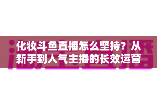 化妆斗鱼直播怎么坚持?从新手到人气主播的长效运营与心态修炼全攻略 化妆斗鱼直播怎么坚持?从新手到人气主播的长效运营与心态修炼全攻略