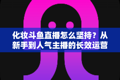 化妆斗鱼直播怎么坚持?从新手到人气主播的长效运营与心态修炼全攻略 化妆斗鱼直播怎么坚持?从新手到人气主播的长效运营与心态修炼全攻略