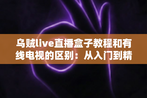 乌贼live直播盒子教程和有线电视的区别：从入门到精通的完整指南