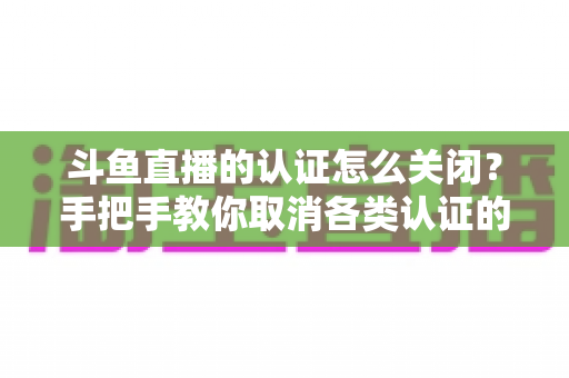 斗鱼直播的认证怎么关闭?手把手教你取消各类认证的完整操作攻略与注意事项 斗鱼直播的认证怎么关闭?手把手教你取消各类认证的完整操作攻略与注意事项