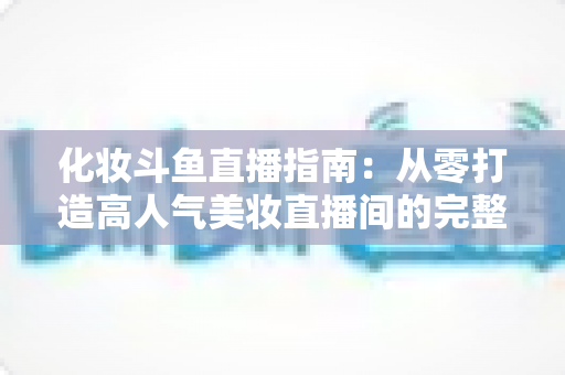 化妆斗鱼直播指南:从零打造高人气美妆直播间的完整攻略 化妆斗鱼直播指南:从零打造高人气美妆直播间的完整攻略