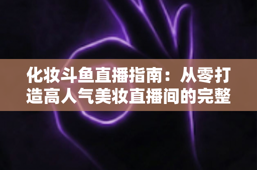 化妆斗鱼直播指南:从零打造高人气美妆直播间的完整攻略 化妆斗鱼直播指南:从零打造高人气美妆直播间的完整攻略