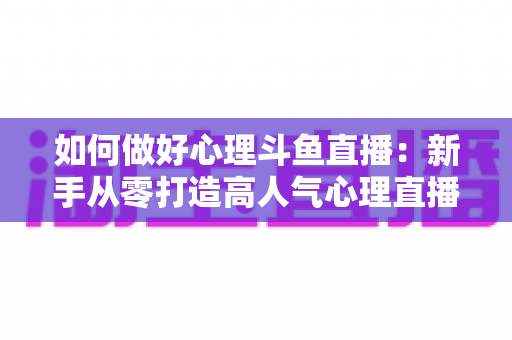 如何做好心理斗鱼直播：新手从零打造高人气心理直播间的实战指南