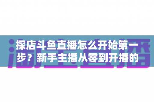 探店斗鱼直播怎么开始第一步?新手主播从零到开播的完整实战指南 探店斗鱼直播怎么开始第一步?新手主播从零到开播的完整实战指南