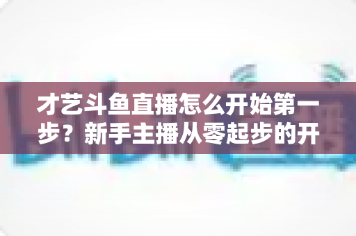 才艺斗鱼直播怎么开始第一步?新手主播从零起步的开播全攻略 才艺斗鱼直播怎么开始第一步?新手主播从零起步的开播全攻略