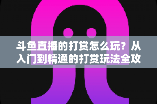 斗鱼直播的打赏怎么玩？从入门到精通的打赏玩法全攻略，帮你轻松成为直播间人气王