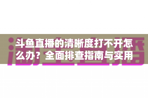 斗鱼直播的清晰度打不开怎么办？全面排查指南与实用解决方案