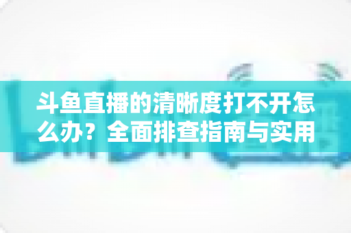 斗鱼直播的清晰度打不开怎么办？全面排查指南与实用解决方案