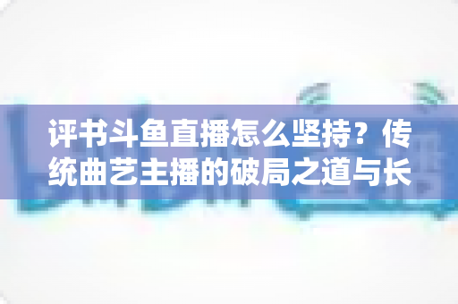 评书斗鱼直播怎么坚持？传统曲艺主播的破局之道与长期成长指南
