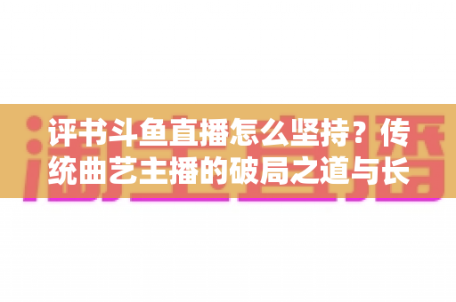 评书斗鱼直播怎么坚持？传统曲艺主播的破局之道与长期成长指南