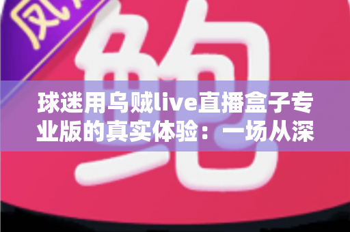 球迷用乌贼live直播盒子专业版的真实体验：一场从深夜球赛到高清画质的深度实测