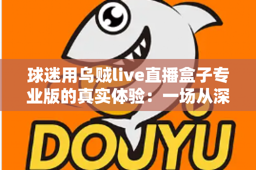 球迷用乌贼live直播盒子专业版的真实体验：一场从深夜球赛到高清画质的深度实测