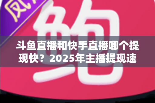 斗鱼直播和快手直播哪个提现快?2025年主播提现速度全面对比与实用指南 斗鱼直播和快手直播哪个提现快?2025年主播提现速度全面对比与实用指南