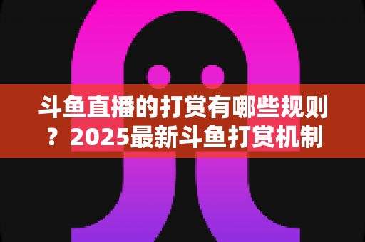 斗鱼直播的打赏有哪些规则?2025最新斗鱼打赏机制、礼物价格与注意事项全解析 斗鱼直播的打赏有哪些规则?2025最新斗鱼打赏机制、礼物价格与注意事项全解析