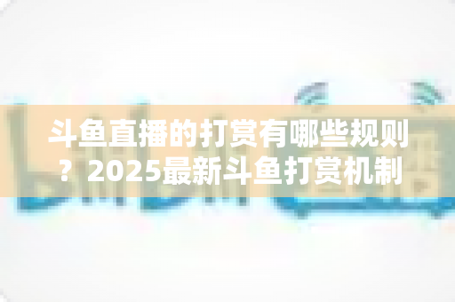 斗鱼直播的打赏有哪些规则?2025最新斗鱼打赏机制、礼物价格与注意事项全解析 斗鱼直播的打赏有哪些规则?2025最新斗鱼打赏机制、礼物价格与注意事项全解析