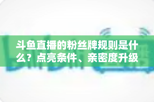 斗鱼直播的粉丝牌规则是什么？点亮条件、亲密度升级与专属权益一站式全解