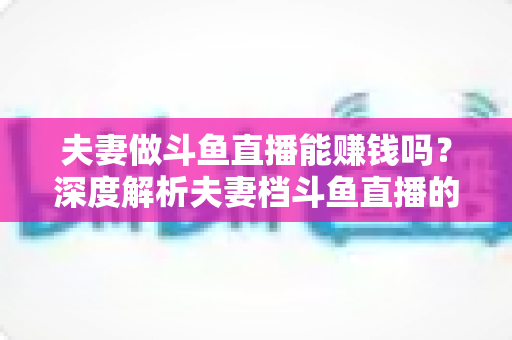 夫妻做斗鱼直播能赚钱吗?深度解析夫妻档斗鱼直播的收入来源、真实收益与赚钱攻略 夫妻做斗鱼直播能赚钱吗?深度解析夫妻档斗鱼直播的收入来源、真实收益与赚钱攻略