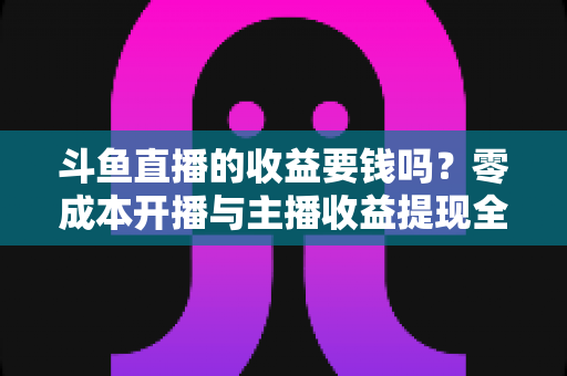 斗鱼直播的收益要钱吗?零成本开播与主播收益提现全解析 斗鱼直播的收益要钱吗?零成本开播与主播收益提现全解析