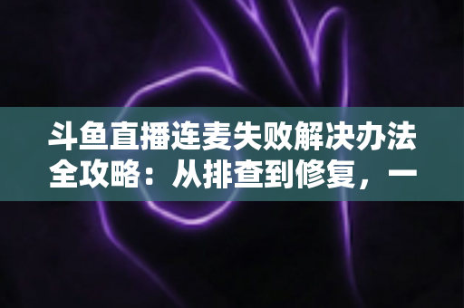 斗鱼直播连麦失败解决办法全攻略:从排查到修复,一文搞定直播互动难题 斗鱼直播连麦失败解决办法全攻略:从排查到修复,一文搞定直播互动难题