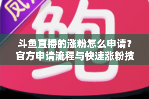 斗鱼直播的涨粉怎么申请？官方申请流程与快速涨粉技巧全解析