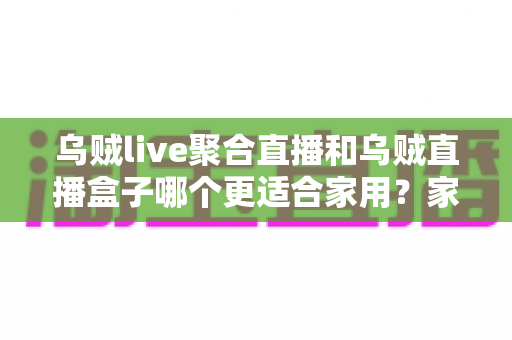 乌贼live聚合直播和乌贼直播盒子哪个更适合家用?家庭观影设备全面对比与实用选购指南 乌贼live聚合直播和乌贼直播盒子哪个更适合家用?家庭观影设备全面对比与实用选购指南