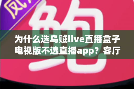 为什么选乌贼live直播盒子电视版不选直播app？客厅大屏观影体验全面对比与选购指南