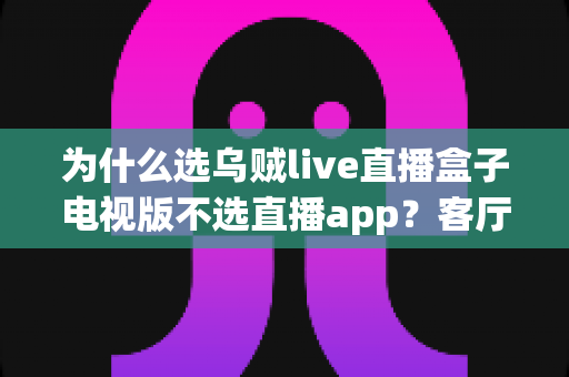 为什么选乌贼live直播盒子电视版不选直播app？客厅大屏观影体验全面对比与选购指南