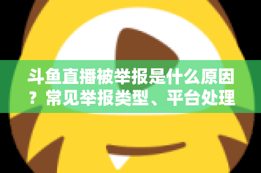 斗鱼直播被举报是什么原因？常见举报类型、平台处理流程与主播避坑全解析