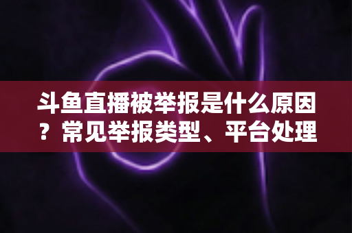 斗鱼直播被举报是什么原因？常见举报类型、平台处理流程与主播避坑全解析