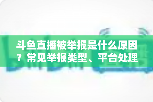 斗鱼直播被举报是什么原因？常见举报类型、平台处理流程与主播避坑全解析