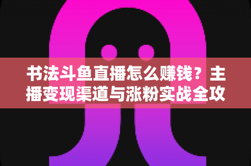 书法斗鱼直播怎么赚钱?主播变现渠道与涨粉实战全攻略 书法斗鱼直播怎么赚钱?主播变现渠道与涨粉实战全攻略