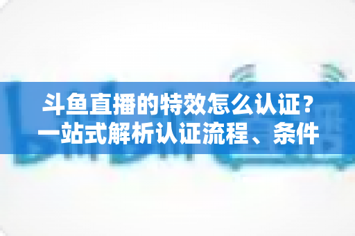 斗鱼直播的特效怎么认证?一站式解析认证流程、条件与实用技巧 斗鱼直播的特效怎么认证?一站式解析认证流程、条件与实用技巧