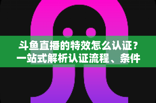 斗鱼直播的特效怎么认证?一站式解析认证流程、条件与实用技巧 斗鱼直播的特效怎么认证?一站式解析认证流程、条件与实用技巧