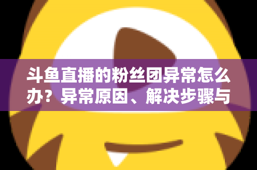 斗鱼直播的粉丝团异常怎么办?异常原因、解决步骤与预防方法全解析 斗鱼直播的粉丝团异常怎么办?异常原因、解决步骤与预防方法全解析