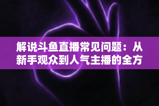 解说斗鱼直播常见问题:从新手观众到人气主播的全方位实用指南 解说斗鱼直播常见问题:从新手观众到人气主播的全方位实用指南