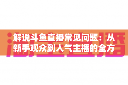 解说斗鱼直播常见问题:从新手观众到人气主播的全方位实用指南 解说斗鱼直播常见问题:从新手观众到人气主播的全方位实用指南