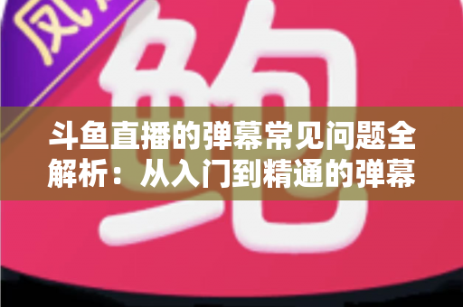 斗鱼直播的弹幕常见问题全解析:从入门到精通的弹幕使用疑难解答指南 斗鱼直播的弹幕常见问题全解析:从入门到精通的弹幕使用疑难解答指南