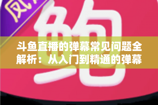 斗鱼直播的弹幕常见问题全解析:从入门到精通的弹幕使用疑难解答指南 斗鱼直播的弹幕常见问题全解析:从入门到精通的弹幕使用疑难解答指南