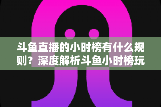 斗鱼直播的小时榜有什么规则？深度解析斗鱼小时榜玩法机制与主播冲榜全攻略