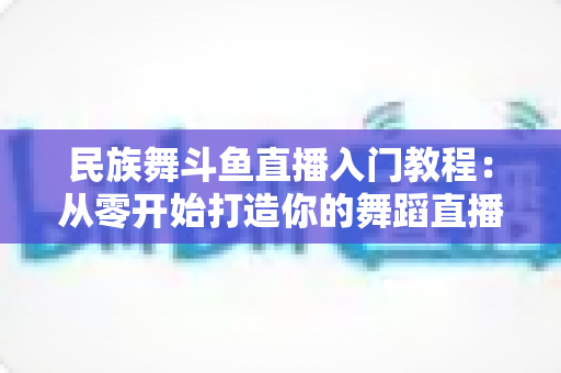 民族舞斗鱼直播入门教程:从零开始打造你的舞蹈直播间 民族舞斗鱼直播入门教程:从零开始打造你的舞蹈直播间