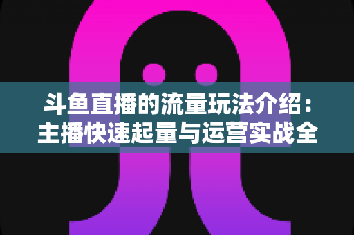 斗鱼直播的流量玩法介绍：主播快速起量与运营实战全解析