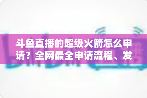 斗鱼直播的超级火箭怎么申请?全网最全申请流程、发送方法与使用指南一次讲清 斗鱼直播的超级火箭怎么申请?全网最全申请流程、发送方法与使用指南一次讲清